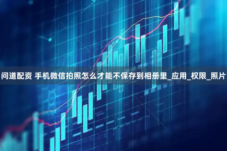 问道配资 手机微信拍照怎么才能不保存到相册里_应用_权限_照片