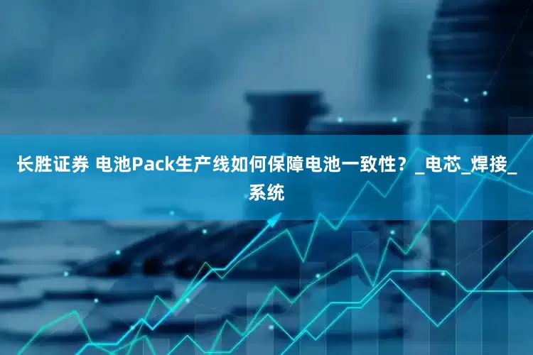 长胜证券 电池Pack生产线如何保障电池一致性？_电芯_焊接_系统