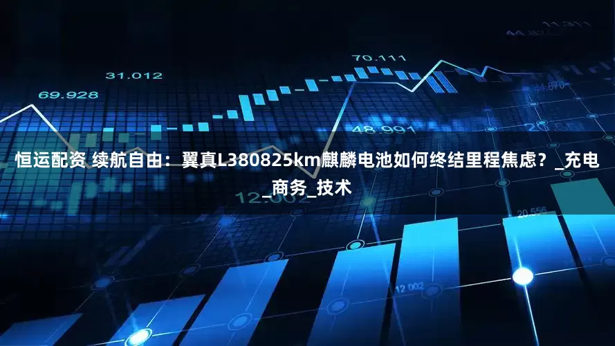 恒运配资 续航自由：翼真L380825km麒麟电池如何终结里程焦虑？_充电_商务_技术