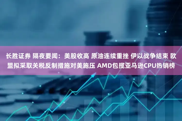 长胜证券 隔夜要闻：美股收高 原油连续重挫 伊以战争结束 欧盟拟采取关税反制措施对美施压 AMD包揽亚马逊CPU热销榜