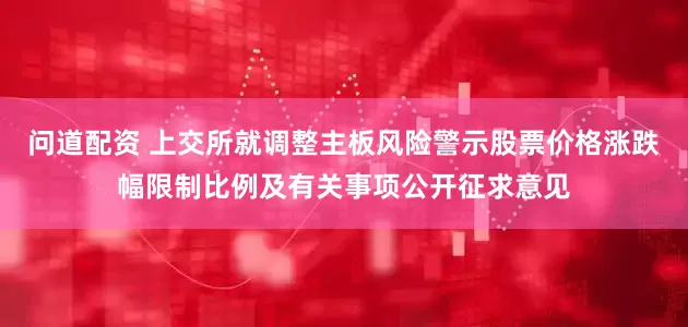 问道配资 上交所就调整主板风险警示股票价格涨跌幅限制比例及有关事项公开征求意见