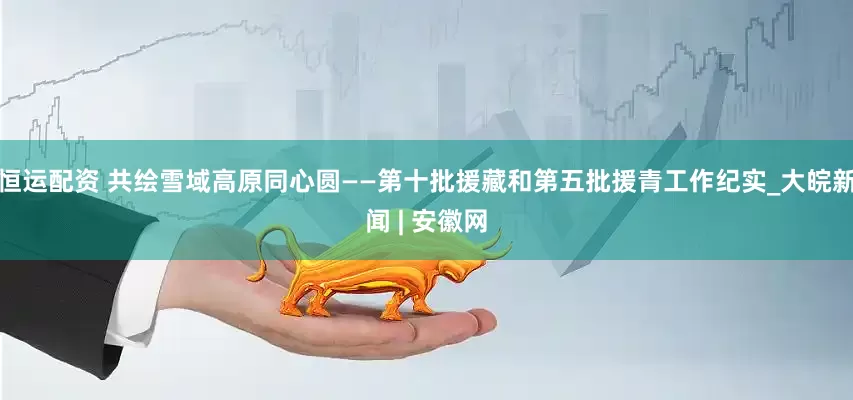 恒运配资 共绘雪域高原同心圆——第十批援藏和第五批援青工作纪实_大皖新闻 | 安徽网