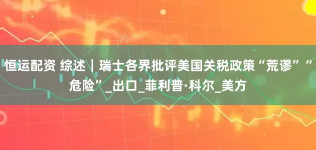 恒运配资 综述｜瑞士各界批评美国关税政策“荒谬”“危险”_出口_菲利普·科尔_美方