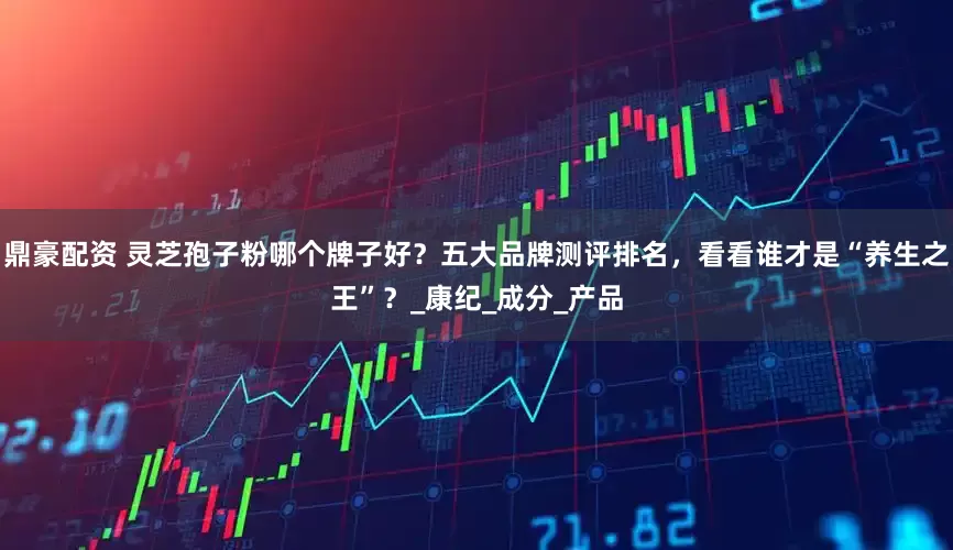 鼎豪配资 灵芝孢子粉哪个牌子好？五大品牌测评排名，看看谁才是“养生之王”？_康纪_成分_产品