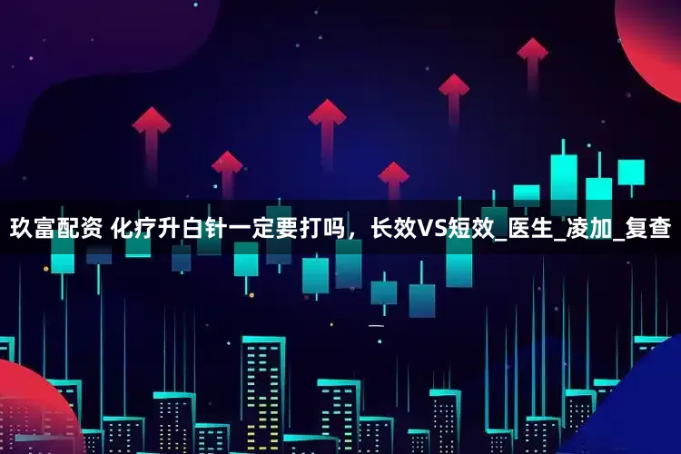 玖富配资 化疗升白针一定要打吗，长效VS短效_医生_凌加_复查