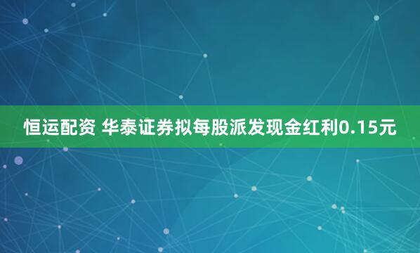 恒运配资 华泰证券拟每股派发现金红利0.15元