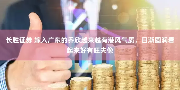长胜证券 嫁入广东的乔欣越来越有港风气质，日渐圆润看起来好有旺夫像