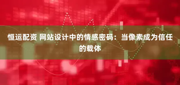 恒运配资 网站设计中的情感密码：当像素成为信任的载体