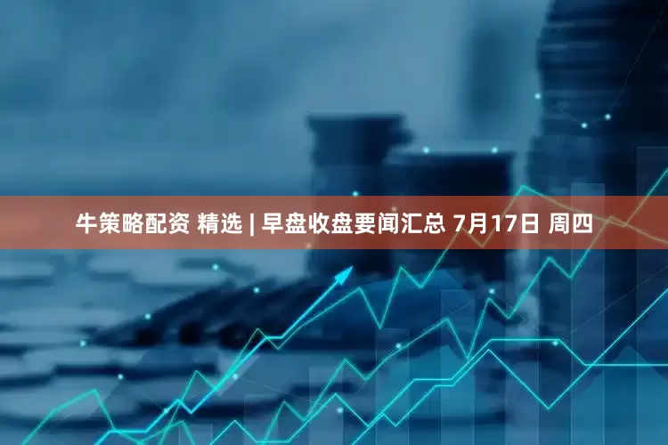 牛策略配资 精选 | 早盘收盘要闻汇总 7月17日 周四