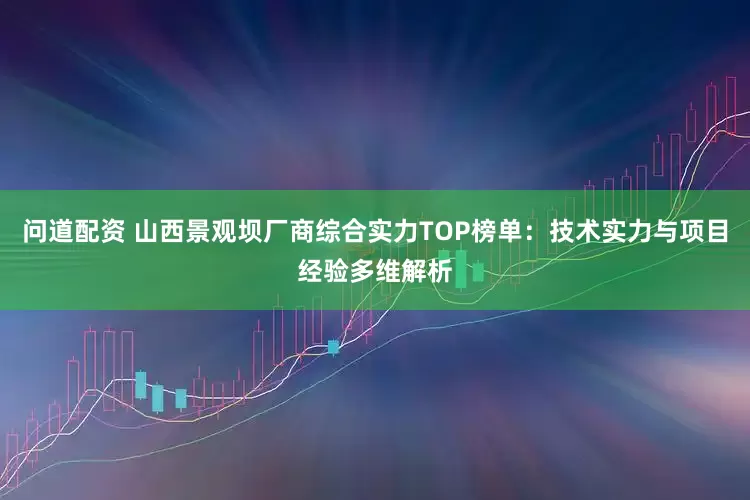 问道配资 山西景观坝厂商综合实力TOP榜单:技术实力与项目经验多维解析