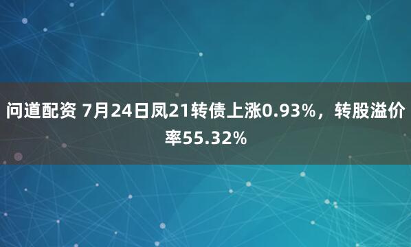 问道配资 7月24日凤21转债上涨0.93%，转股溢价率55.32%