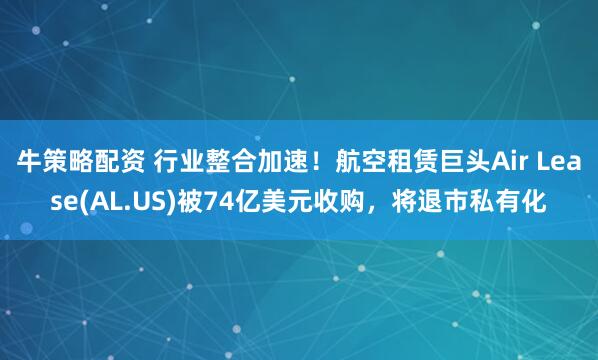 牛策略配资 行业整合加速！航空租赁巨头Air Lease(AL.US)被74亿美元收购，将退市私有化
