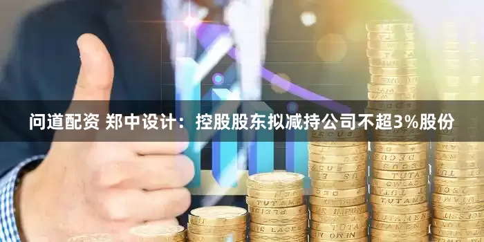 问道配资 郑中设计：控股股东拟减持公司不超3%股份