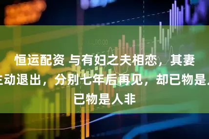 恒运配资 与有妇之夫相恋，其妻子主动退出，分别七年后再见，却已物是人非